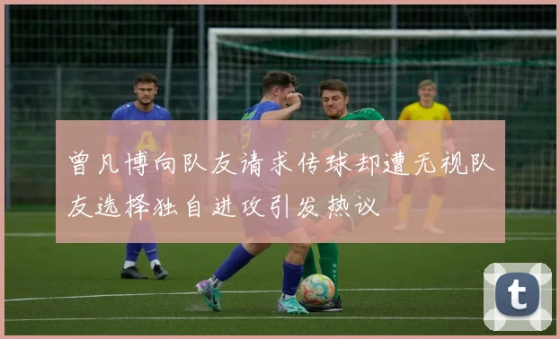 曾凡博向队友请求传球却遭无视队友选择独自进攻引发热议