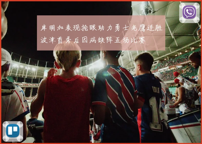 库明加表现抢眼助力勇士老鹰连胜波津首秀后因病缺阵五场比赛