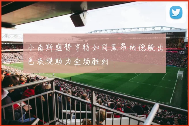 小南斯盛赞亨特如同莱昂纳德般出色表现助力全场胜利
