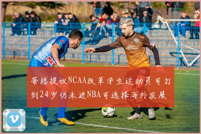 蒂格提议NCAA改革学生运动员可打到24岁仍未进NBA可选择海外发展