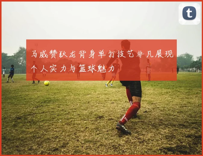 马威赞狄龙背身单打技艺非凡展现个人实力与篮球魅力