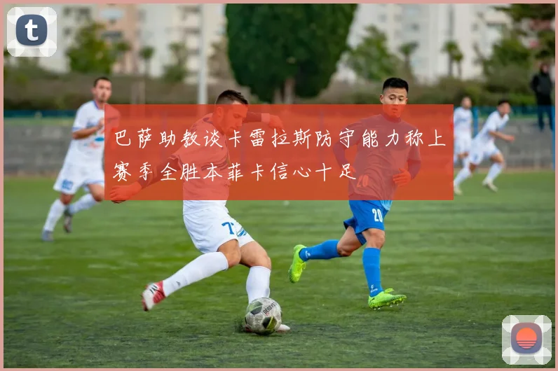 巴萨助教谈卡雷拉斯防守能力称上赛季全胜本菲卡信心十足