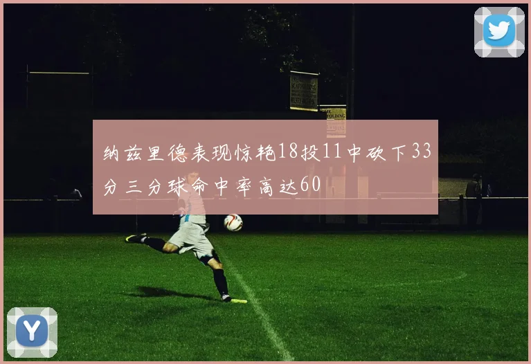 纳兹里德表现惊艳18投11中砍下33分三分球命中率高达60