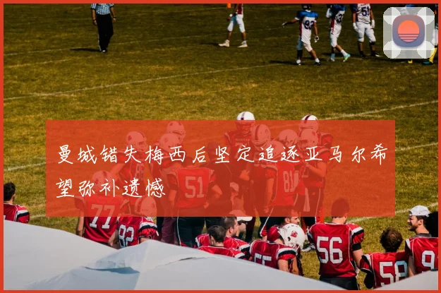 曼城错失梅西后坚定追逐亚马尔希望弥补遗憾