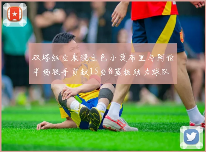 双塔组合表现出色小莫布里与阿伦半场联手贡献15分8篮板助力球队