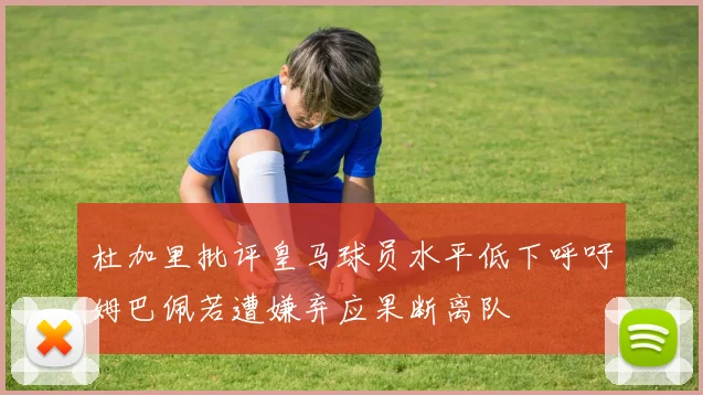 杜加里批评皇马球员水平低下呼吁姆巴佩若遭嫌弃应果断离队