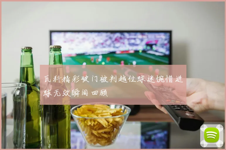 瓦科精彩破门被判越位球迷惋惜进球无效瞬间回顾