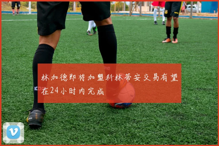 林加德即将加盟科林蒂安交易有望在24小时内完成