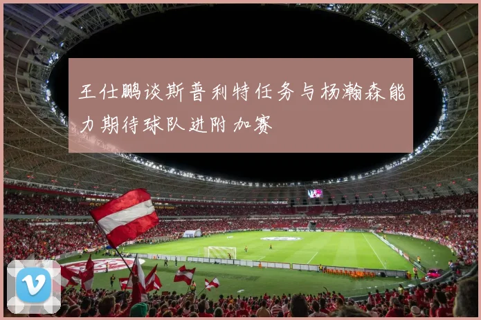 王仕鹏谈斯普利特任务与杨瀚森能力期待球队进附加赛