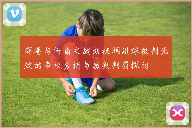海港与河南之战刘祝润进球被判无效的争议分析与裁判判罚探讨
