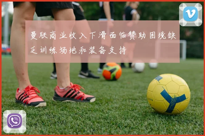 曼联商业收入下滑面临赞助困境缺乏训练场地和装备支持