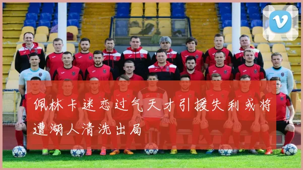 佩林卡迷恋过气天才引援失利或将遭湖人清洗出局