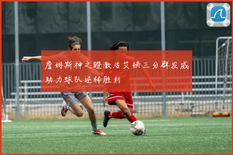 詹姆斯神之瞪激活艾顿三分群发威助力球队逆转胜利