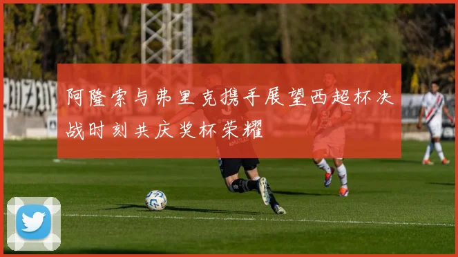 阿隆索与弗里克携手展望西超杯决战时刻共庆奖杯荣耀