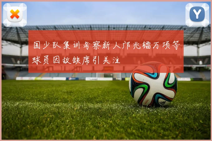 国少队集训考察新人邝兆镭万项等球员因故缺席引关注